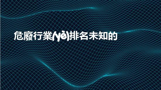 危廢行業(yè)排名未知的威脅：揭秘危險廢棄物處理的隱秘世界！